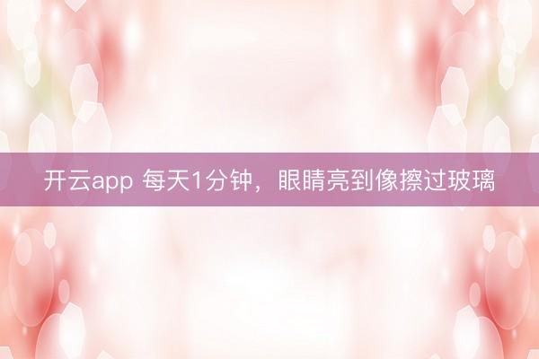 开云app 每天1分钟，眼睛亮到像擦过玻璃