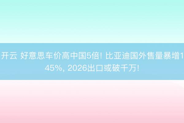 开云 好意思车价高中国5倍! 比亚迪国外售量暴增145%, 2026出口或破千万!