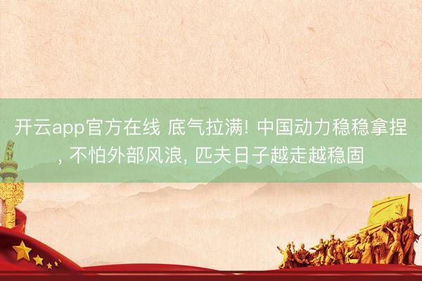 开云app官方在线 底气拉满! 中国动力稳稳拿捏, 不怕外部风浪, 匹夫日子越走越稳固